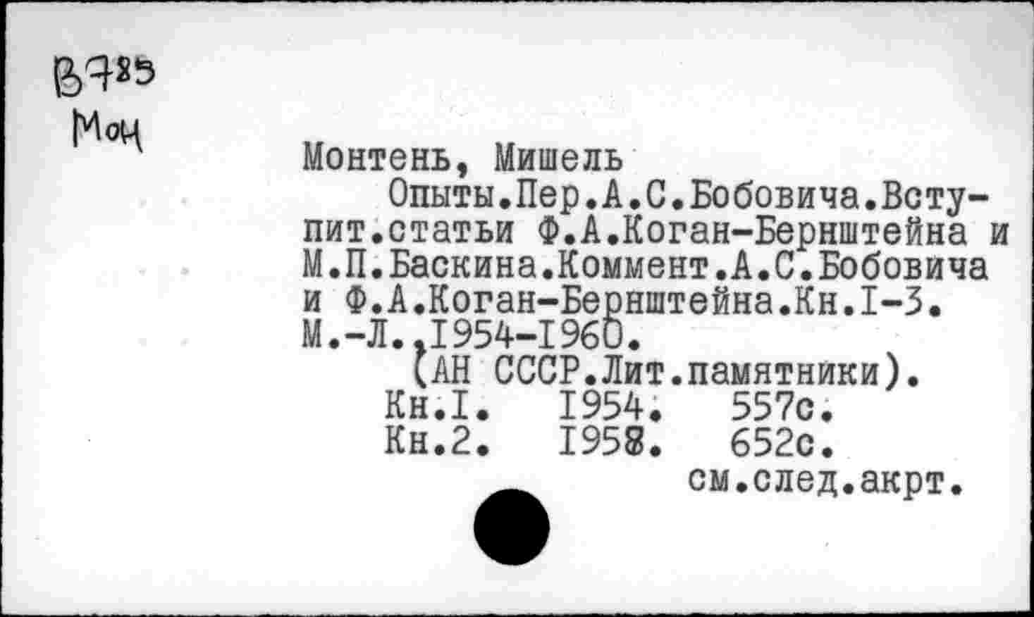 ﻿
Монтень, Мишель
Опыты.Пер.А.С.Бобовича.Вступит.статьи Ф.А.Коган-Бернштейна и М.П.Баскина.Коммент.А.С.Бобовича и Ф.А.Коган-Бернштейна.Кн.1-3. М.-Л..1954-1960.
(АН СССР.Лит.памятники).
Кн.1.	1954.	557с.
Кн.2.	1958.	652с.
см.след.акрт.